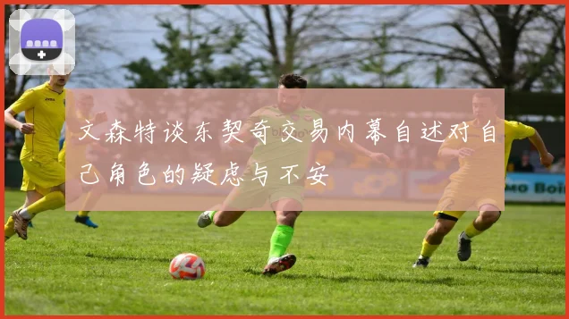 文森特谈东契奇交易内幕自述对自己角色的疑虑与不安