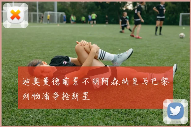 迪奥曼德前景不明阿森纳皇马巴黎利物浦争抢新星