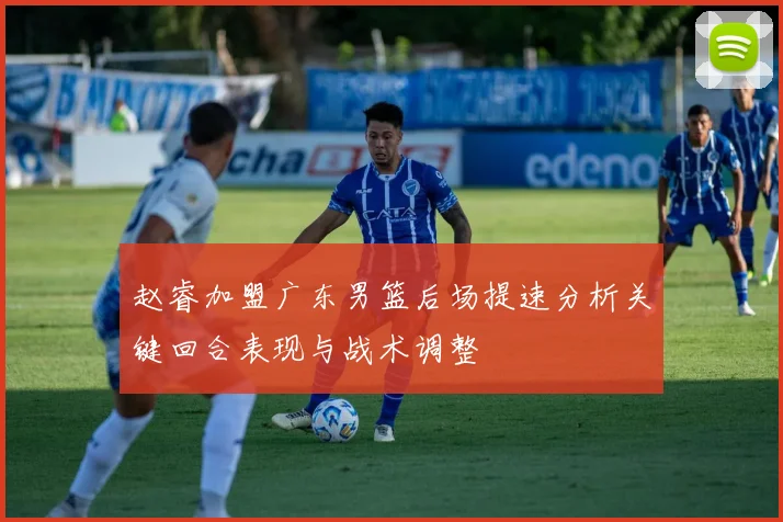 赵睿加盟广东男篮后场提速分析关键回合表现与战术调整