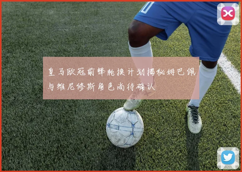 皇马欧冠前锋轮换计划揭秘姆巴佩与维尼修斯角色尚待确认