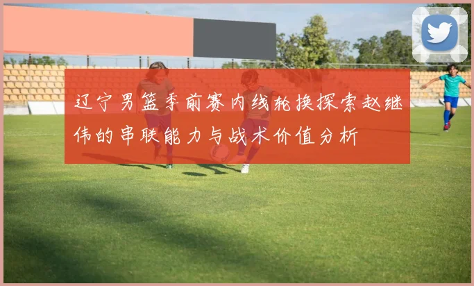 辽宁男篮季前赛内线轮换探索赵继伟的串联能力与战术价值分析