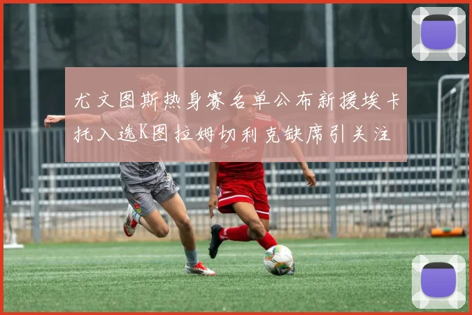 尤文图斯热身赛名单公布新援埃卡托入选K图拉姆切利克缺席引关注