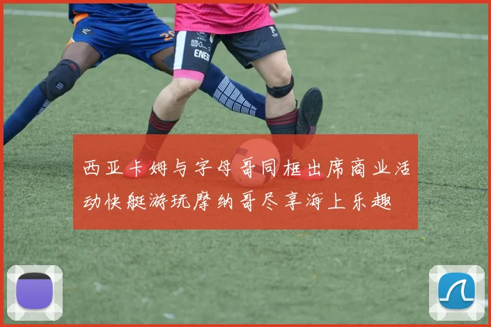 西亚卡姆与字母哥同框出席商业活动快艇游玩摩纳哥尽享海上乐趣