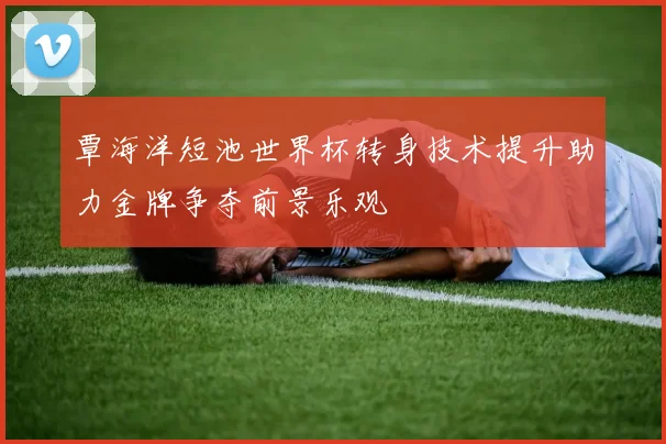 覃海洋短池世界杯转身技术提升助力金牌争夺前景乐观