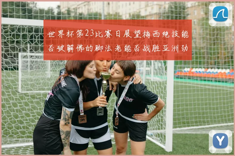 世界杯第23比赛日展望梅西绝技能否破解佛的脚法老能否战胜亚洲劲旅