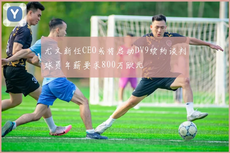 尤文新任CEO或将启动DV9续约谈判球员年薪要求800万欧元
