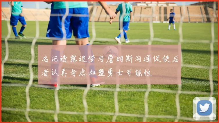 名记透露追梦与詹姆斯沟通促使后者认真考虑加盟勇士可能性
