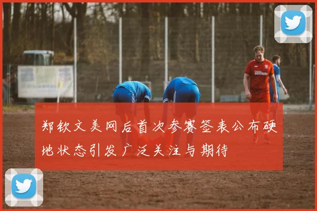 郑钦文美网后首次参赛签表公布硬地状态引发广泛关注与期待